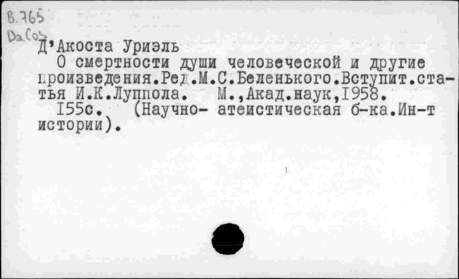 ﻿Акоста Уриэль
О смертности души человеческой и другие произволения.Ред.М.С.Беленького.Вступит.ста тья И.К.Луппола. М.,Акад.наук,1958.
155с. (Научно- атеистическая б-ка.Ин-т истории).